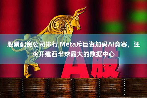 股票配资公司排行 Meta斥巨资加码AI竞赛，还将开建西半球最大的数据中心