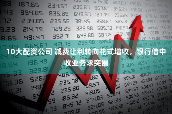 10大配资公司 减费让利转向花式增收，银行借中收业务求突围