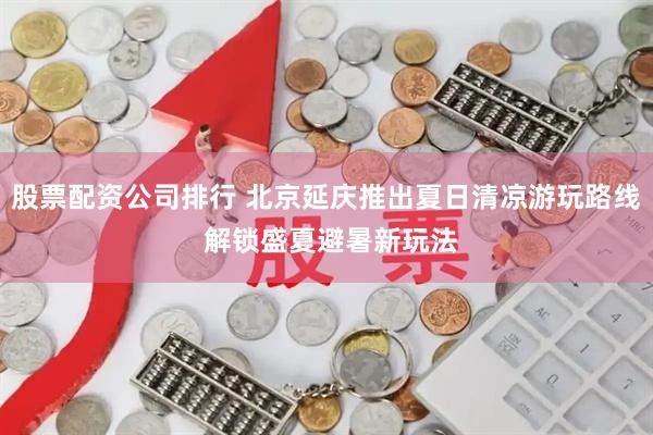 股票配资公司排行 北京延庆推出夏日清凉游玩路线 解锁盛夏避暑新玩法