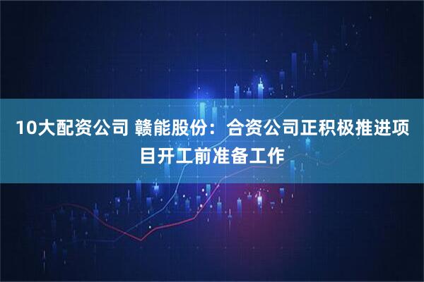 10大配资公司 赣能股份：合资公司正积极推进项目开工前准备工作