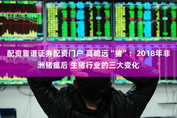 配资靠谱证券配资门户 高瞻远“猪”：2018年非洲猪瘟后 生猪行业的三大变化