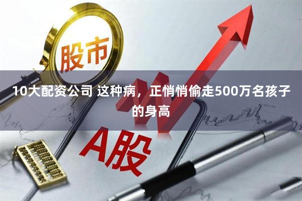 10大配资公司 这种病，正悄悄偷走500万名孩子的身高