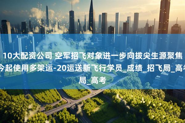 10大配资公司 空军招飞对象进一步向拔尖生源聚焦 今起使用多架运-20运送新飞行学员_成绩_招飞局_高考