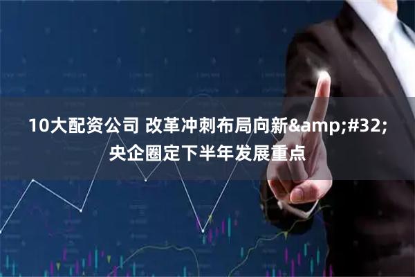 10大配资公司 改革冲刺布局向新&#32;央企圈定下半年发展重点