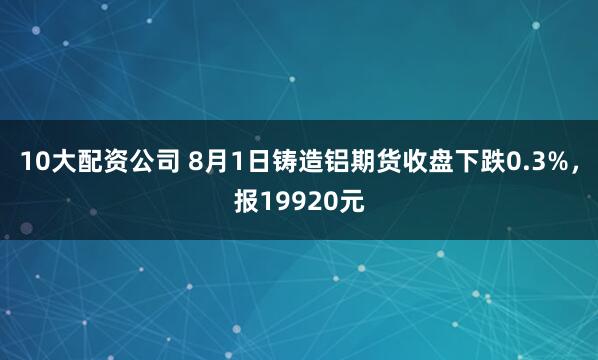 10大配资公司 8月1日铸造铝期货收盘下跌0.3%，报19920元