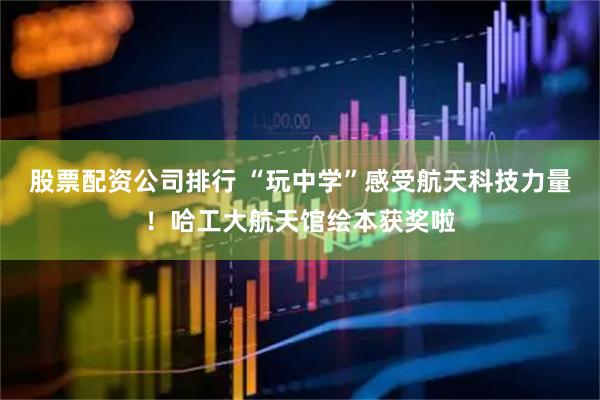 股票配资公司排行 “玩中学”感受航天科技力量！哈工大航天馆绘本获奖啦