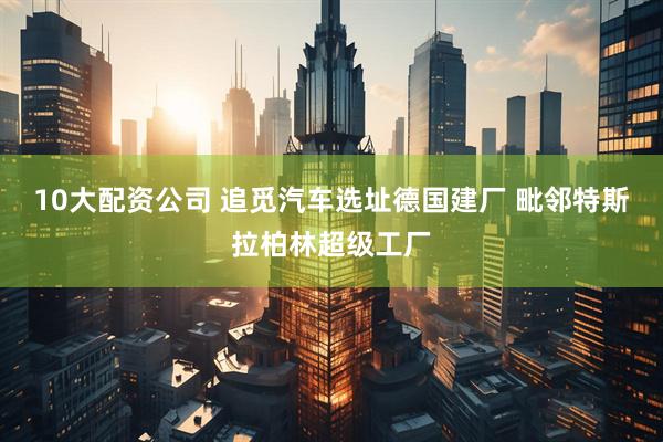 10大配资公司 追觅汽车选址德国建厂 毗邻特斯拉柏林超级工厂