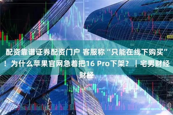 配资靠谱证券配资门户 客服称“只能在线下购买”！为什么苹果官网急着把16 Pro下架？｜宅男财经