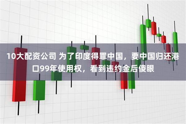 10大配资公司 为了印度得罪中国，要中国归还港口99年使用权，看到违约金后傻眼