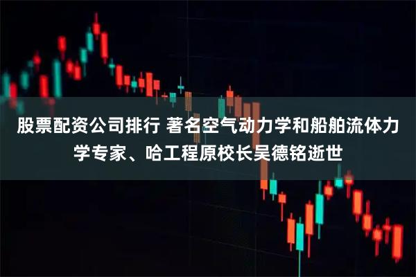股票配资公司排行 著名空气动力学和船舶流体力学专家、哈工程原校长吴德铭逝世