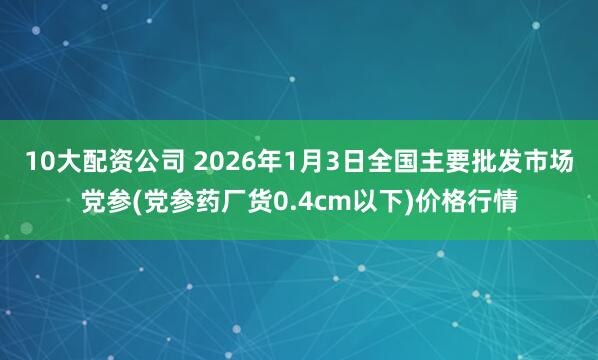 10大配资公司 2026年1月3日全国主要批发市场党参(党参药厂货0.4cm以下)价格行情