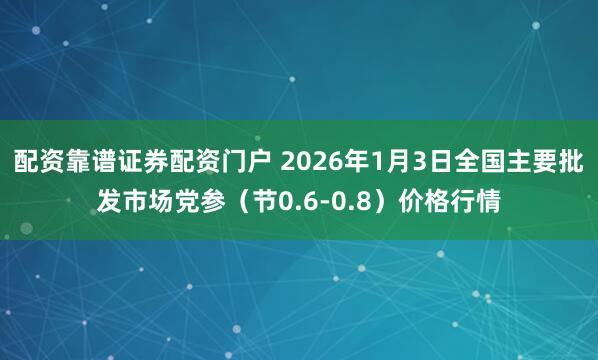 配资靠谱证券配资门户 2026年1月3日全国主要批发市场党参（节0.6-0.8）价格行情