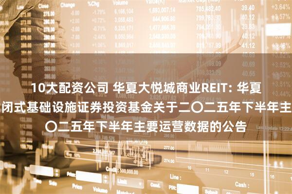 10大配资公司 华夏大悦城商业REIT: 华夏大悦城购物中心封闭式基础设施证券投资基金关于二〇二五年下半年主要运营数据的公告